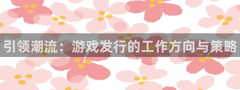 作者db电竞子：引领潮流：游戏发行的工作方向与策略